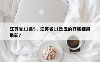江苏省11选5，江苏省11选五的开奖结果最新？