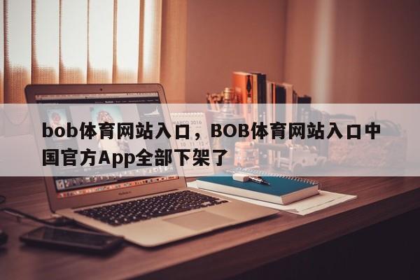 bob体育网站入口，BOB体育网站入口中国官方App全部下架了-第1张图片-063726站点