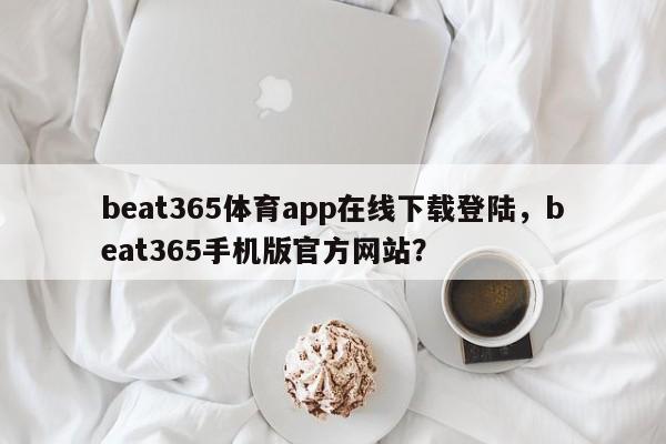 beat365体育app在线下载登陆，beat365手机版官方网站？-第1张图片-063726站点