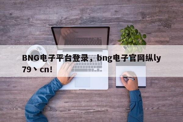 BNG电子平台登录，bng电子官网纵ly79丶cn！-第1张图片-063726站点